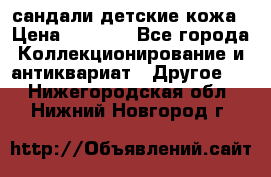 сандали детские кожа › Цена ­ 2 000 - Все города Коллекционирование и антиквариат » Другое   . Нижегородская обл.,Нижний Новгород г.